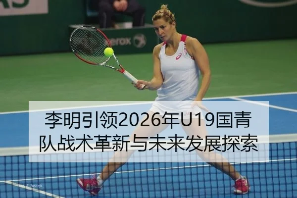 李明引领2026年U19国青队战术革新与未来发展探索